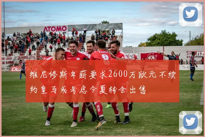 维尼修斯年薪要求2600万欧元不续约皇马或考虑今夏转会出售