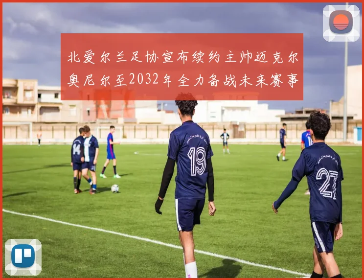 北爱尔兰足协宣布续约主帅迈克尔奥尼尔至2032年全力备战未来赛事