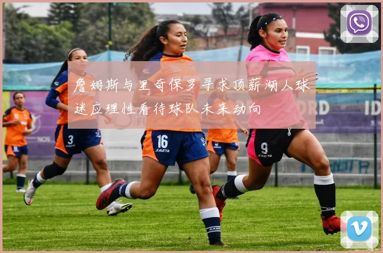 詹姆斯与里奇保罗寻求顶薪湖人球迷应理性看待球队未来动向
