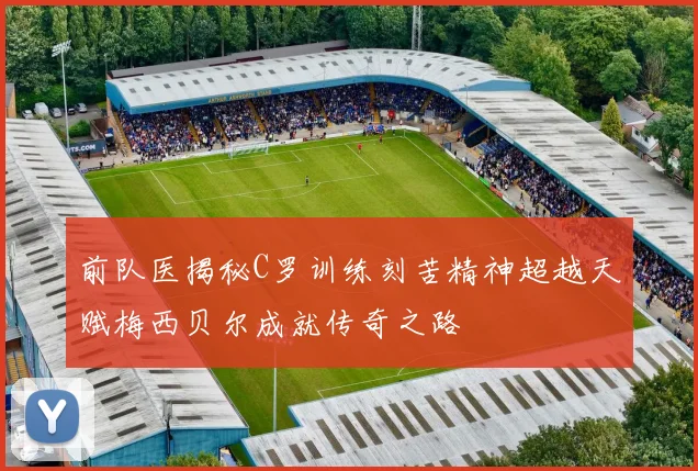 前队医揭秘C罗训练刻苦精神超越天赋梅西贝尔成就传奇之路