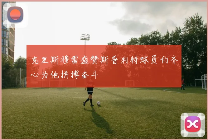克里斯穆雷盛赞斯普利特球员们齐心为他拼搏奋斗