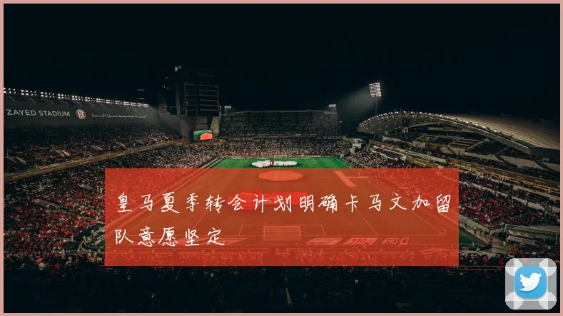 皇马夏季转会计划明确卡马文加留队意愿坚定
