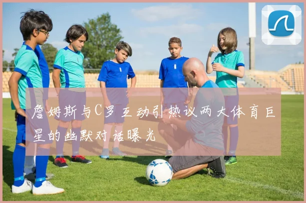 詹姆斯与C罗互动引热议两大体育巨星的幽默对话曝光