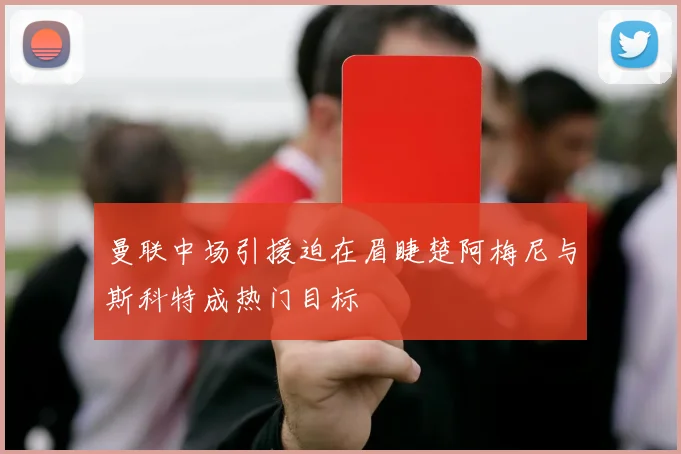 曼联中场引援迫在眉睫楚阿梅尼与斯科特成热门目标