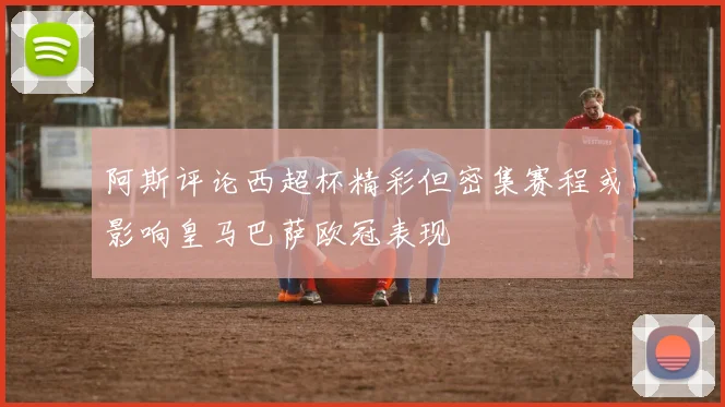 阿斯评论西超杯精彩但密集赛程或影响皇马巴萨欧冠表现