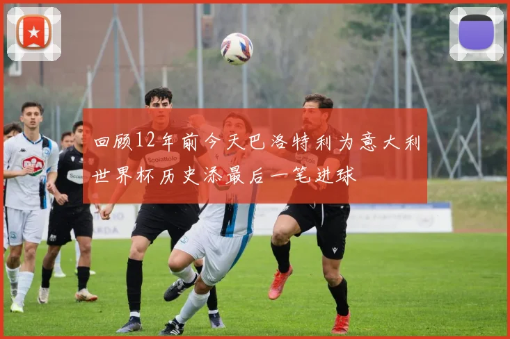 回顾12年前今天巴洛特利为意大利世界杯历史添最后一笔进球