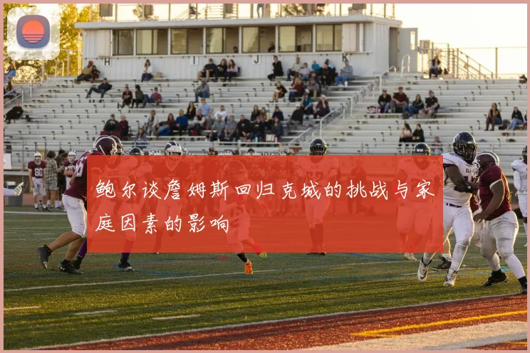 鲍尔谈詹姆斯回归克城的挑战与家庭因素的影响