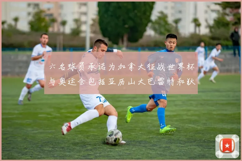 六名球员承诺为加拿大征战世界杯与奥运会包括亚历山大巴雷特和狄龙在内