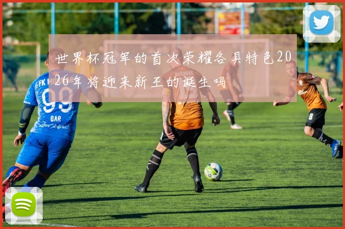 世界杯冠军的首次荣耀各具特色2026年将迎来新王的诞生吗