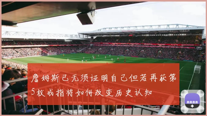 詹姆斯已无须证明自己但若再获第5枚戒指将如何改变历史认知