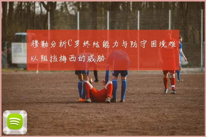 穆勒分析C罗终结能力与防守困境难以阻挡梅西的威胁