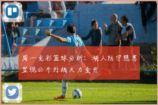 周一竞彩篮球分析：湖人防守隐患显现公牛外线火力全开