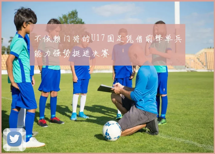 不依赖门将的U17国足凭借前锋单兵能力强势挺进决赛